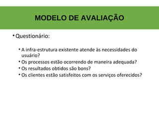 MODELO DE AVALIAÇÃO
•Questionário:
• A infra-estrutura existente atende às necessidades do
usuário?
• Os processos estão ocorrendo de maneira adequada?
• Os resultados obtidos são bons?
• Os clientes estão satisfeitos com os serviços oferecidos?
 