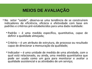 MEIOS DE AVALIAÇÃO
• No setor “saúde”, observa-se uma tendência de se construírem
indicadores de eficiência, eficácia e efetividade com base em
padrões e critérios pré-estabelecidos para uma dada realidade:
• Padrão – é uma medida específica, quantitativa, capaz de
definir a qualidade almejada;
• Critério – é um atributo de estrutura, de processo ou resultado
capaz de direcionar a mensuração da qualidade;
• Indicador – é uma unidade de medida de uma atividade, com o
qual está relacionado, ou ainda, uma medida quantitativa que
pode ser usada como um guia para monitorar e avaliar a
qualidade assistencial e as atividades de um serviço;
 