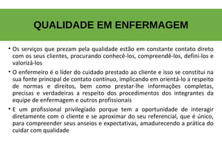 • Os serviços que prezam pela qualidade estão em constante contato direto
com os seus clientes, procurando conhecê-los, compreendê-los, defini-los e
valorizá-los
• O enfermeiro é o líder do cuidado prestado ao cliente e isso se constitui na
sua fonte principal de contato contínuo, implicando em orientá-lo a respeito
de normas e direitos, bem como prestar-lhe informações completas,
precisas e verdadeiras a respeito dos procedimentos dos integrantes da
equipe de enfermagem e outros profissionais
• E um profissional privilegiado porque tem a oportunidade de interagir
diretamente com o cliente e se aproximar do seu referencial, que é único,
para compreender seus anseios e expectativas, amadurecendo a prática do
cuidar com qualidade
QUALIDADE EM ENFERMAGEM
 