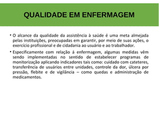 • O alcance da qualidade da assistência à saúde é uma meta almejada
pelas instituições, preocupadas em garantir, por meio de suas ações, o
exercício profissional e de cidadania ao usuário e ao trabalhador.
• Especificamente com relação á enfermagem, algumas medidas vêm
sendo implementadas no sentido de estabelecer programas de
monitorização aplicando indicadores tais como: cuidado com cateteres,
transferência de usuários entre unidades, controle da dor, úlcera por
pressão, flebite e de vigilância – como quedas e administração de
medicamentos.
QUALIDADE EM ENFERMAGEM
 