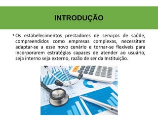 INTRODUÇÃO
• Os  estabelecimentos  prestadores  de  serviços  de  saúde, 
compreendidos  como  empresas  complexas,  necessitam 
adaptar-se  a  esse  novo  cenário  e  tornar-se  flexíveis  para 
incorporarem  estratégias  capazes  de  atender  ao  usuário, 
seja interno seja externo, razão de ser da Instituição.
 