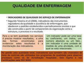 • INDICADORES DE QUALIDADE DO SERVIÇO DE ENFERMAGEM
• Segundo Teixeira et al (2006), indicadores são instrumentos
reguladores da qualidade e assistência de enfermagem, que
obedecem a padrões estabelecidos e periodicamente revistos e que
são construídos a partir de componentes da organização como a
estrutura, o processo e o resultado
QUALIDADE EM ENFERMAGEM
Para a se tem qualidade nos serviços
é preciso mostrar resultados, e uma
das formas encontradas para
evidenciar estes resultados é a
monitoração dos indicadores.
Um indicador pode ser uma taxa
ou coeficiente, um índice, um
número absoluto ou um fato ,
Um indicador é uma unidade de
medida de uma atividade, com a
qual se está relacionado.
Os instrumentos de que um serviço de enfermagem dispõe para
a gestão da qualidade podem ser subdivididos em: internos e
externos.
Na gestão pela qualidade total, indicadores que também são chamados de
itens de controle são utilizados nos programas de qualidade para observar
processos como os de Acreditação Hospitalar, Seis Sigma e nas
Certificações pela ISO 9000
 