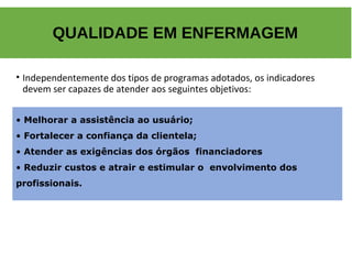 • Independentemente dos tipos de programas adotados, os indicadores
devem ser capazes de atender aos seguintes objetivos:
QUALIDADE EM ENFERMAGEM
• Melhorar a assistência ao usuário;
• Fortalecer a confiança da clientela;
• Atender as exigências dos órgãos financiadores
• Reduzir custos e atrair e estimular o envolvimento dos
profissionais.
 