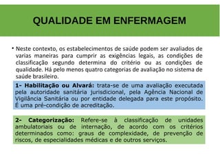 • Neste contexto, os estabelecimentos de saúde podem ser avaliados de
varias maneiras para cumprir as exigências legais, as condições de
classificação segundo determina do critério ou as condições de
qualidade. Há pelo menos quatro categorias de avaliação no sistema de
saúde brasileiro.
QUALIDADE EM ENFERMAGEM
1- Habilitação ou Alvará: trata-se de uma avaliação executada
pela autoridade sanitária jurisdicional, pela Agência Nacional de
Vigilância Sanitária ou por entidade delegada para este propósito.
É uma pré-condição de acreditação.
2- Categorização: Refere-se à classificação de unidades
ambulatoriais ou de internação, de acordo com os critérios
determinados como: graus de complexidade, de prevenção de
riscos, de especialidades médicas e de outros serviços.
 