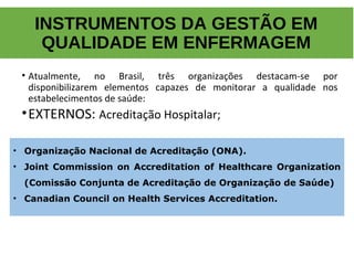 • Atualmente, no Brasil, três organizações destacam-se por
disponibilizarem elementos capazes de monitorar a qualidade nos
estabelecimentos de saúde:
•EXTERNOS: Acreditação Hospitalar;
INSTRUMENTOS DA GESTÃO EM
QUALIDADE EM ENFERMAGEM
• Organização Nacional de Acreditação (ONA).
• Joint Commission on Accreditation of Healthcare Organization
(Comissão Conjunta de Acreditação de Organização de Saúde)
• Canadian Council on Health Services Accreditation.
 