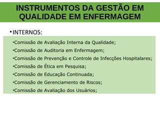 INSTRUMENTOS DA GESTÃO EM
QUALIDADE EM ENFERMAGEM
•INTERNOS:
•Comissão de Avaliação Interna da Qualidade;
•Comissão de Auditoria em Enfermagem;
•Comissão de Prevenção e Controle de Infecções Hospitalares;
•Comissão de Ética em Pesquisa;
•Comissão de Educação Continuada;
•Comissão de Gerenciamento de Riscos;
•Comissão de Avaliação dos Usuários;
 