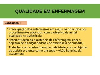 QUALIDADE EM ENFERMAGEM
• Preocupação dos enfermeiros em seguir os princípios dos
procedimentos adotados, com o objetivo de atingir
qualidade na assistência;
• Sistematização da assistência de Enfermagem, com o
objetivo de alcançar padrões de excelência no cuidado;
• Trabalhar com conhecimento e habilidade, com o objetivo
de assistir o cliente como um todo – visão holística da
assistência;
Conclusão :
 
