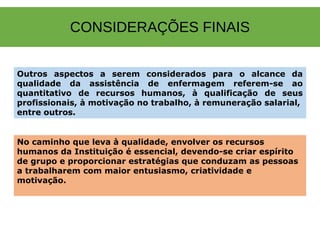 CONSIDERAÇÕES FINAIS
Outros aspectos a serem considerados para o alcance da
qualidade da assistência de enfermagem referem-se ao
quantitativo de recursos humanos, à qualificação de seus
profissionais, à motivação no trabalho, à remuneração salarial,
entre outros.
No caminho que leva à qualidade, envolver os recursos
humanos da Instituição é essencial, devendo-se criar espírito
de grupo e proporcionar estratégias que conduzam as pessoas
a trabalharem com maior entusiasmo, criatividade e
motivação.
 