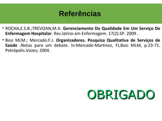 • ROCHA,E.S.B.;TREVIZAN,M.A. Gerenciamento Da Qualidade Em Um Serviço De
Enfermagem Hospitalar. Rev.latino-am Enfermagem. 17(2).SP. 2009 .
• Bosi MLM.; Mercado.F.J. Organizadores. Pesquisa Qualitativa de Serviços de
Saúde .Notas para um debate. In:Mercado-Martinez, FJ,Bosi MLM, p.23-71.
Petrópolis.Vozes; 2004.
OBRIGADOOBRIGADO
Referências
 