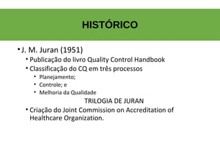 HISTÓRICO
•J. M. Juran (1951)
• Publicação do livro Quality Control Handbook
• Classificação do CQ em três processos
•  Planejamento;
•  Controle; e
•  Melhoria da Qualidade
TRILOGIA DE JURAN
• Criação do Joint Commission on Accreditation of 
Healthcare Organization.
 