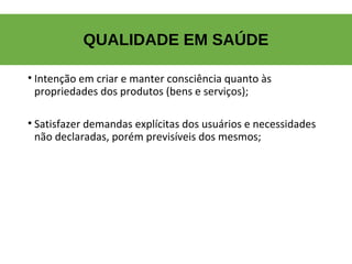 QUALIDADE EM SAÚDE
• Intenção em criar e manter consciência quanto às
propriedades dos produtos (bens e serviços);
• Satisfazer demandas explícitas dos usuários e necessidades
não declaradas, porém previsíveis dos mesmos;
 