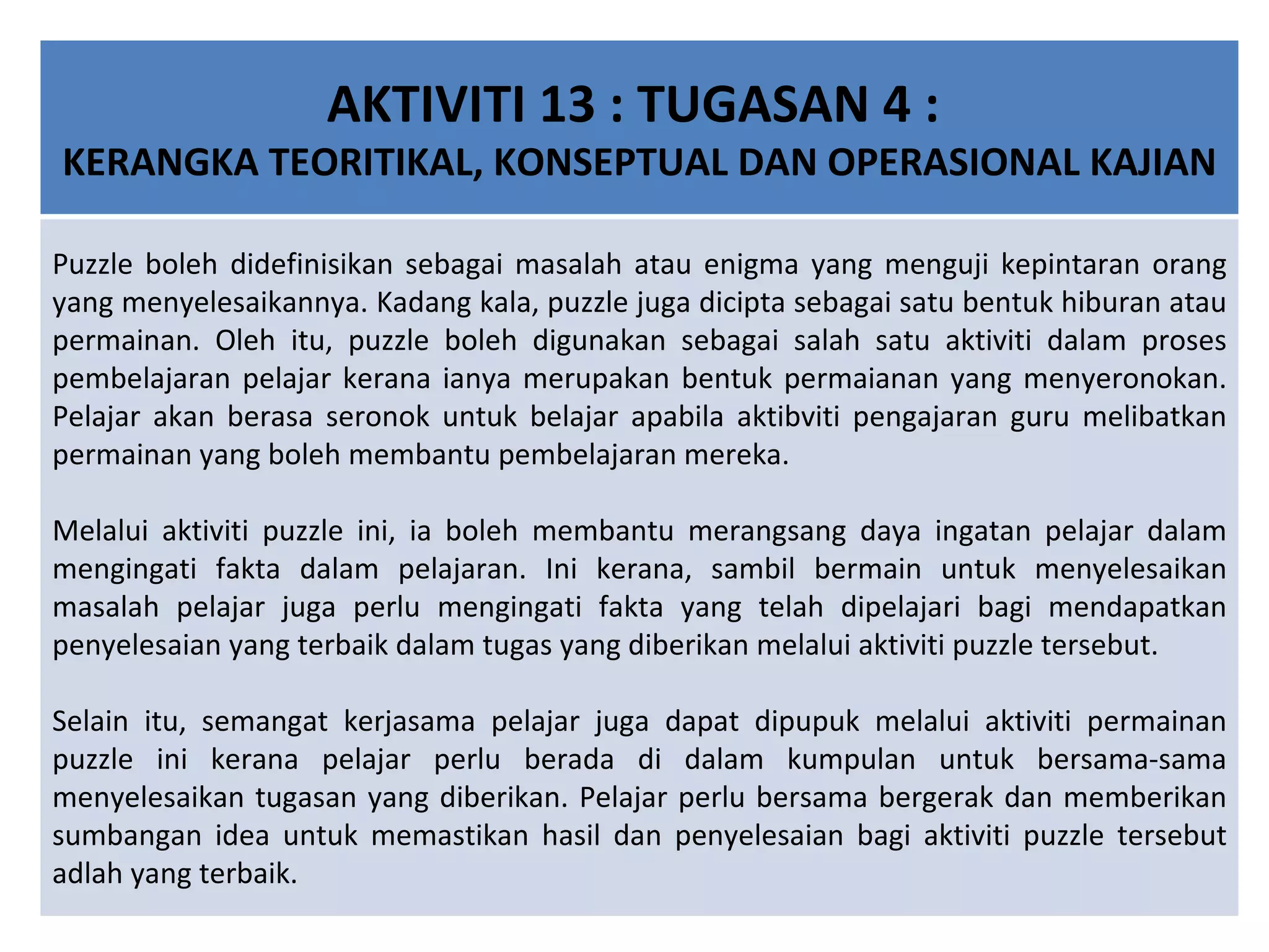 AKTIVITI 13 : TUGASAN 4 :  KERANGKA TEORITIKAL, KONSEPTUAL DAN OPERASIONAL KAJIAN Puzzle boleh didefinisikan sebagai masalah atau enigma yang menguji kepintaran orang yang menyelesaikannya. Kadang kala, puzzle juga dicipta sebagai satu bentuk hiburan atau permainan. Oleh itu, puzzle boleh digunakan sebagai salah satu aktiviti dalam proses pembelajaran pelajar kerana ianya merupakan bentuk permaianan yang menyeronokan. Pelajar akan berasa seronok untuk belajar apabila aktibviti pengajaran guru melibatkan permainan yang boleh membantu pembelajaran mereka.   Melalui aktiviti puzzle ini, ia boleh membantu merangsang daya ingatan pelajar dalam mengingati fakta dalam pelajaran. Ini kerana, sambil bermain untuk menyelesaikan masalah pelajar juga perlu mengingati fakta yang telah dipelajari bagi mendapatkan penyelesaian yang terbaik dalam tugas yang diberikan melalui aktiviti puzzle tersebut.   Selain itu, semangat kerjasama pelajar juga dapat dipupuk melalui aktiviti permainan puzzle ini kerana pelajar perlu berada di dalam kumpulan untuk bersama-sama menyelesaikan tugasan yang diberikan. Pelajar perlu bersama bergerak dan memberikan sumbangan idea untuk memastikan hasil dan penyelesaian bagi aktiviti puzzle tersebut adlah yang terbaik. 