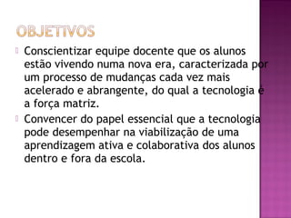 



Conscientizar equipe docente que os alunos
estão vivendo numa nova era, caracterizada por
um processo de mudanças cada vez mais
acelerado e abrangente, do qual a tecnologia é
a força matriz.
Convencer do papel essencial que a tecnologia
pode desempenhar na viabilização de uma
aprendizagem ativa e colaborativa dos alunos
dentro e fora da escola.

 