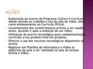 






Exploração do acervo do Programa Cultura é Currículo
dando sentido ao trabalho e uso da sala de vídeo, bem
como embasamento no Currículo Oficial.
Levantamento dos conhecimentos prévios a ser usados
antes, durante e após a exibição de um vídeo.
Utilização do acervo tecnológico para complementação
curricular e/ou produto final em projetos.
Efetivar o uso dos recursos tecnológicos disponíveis na
escola.
Registrar em Planilha de Informática e Vídeo os
objetivos da aula a ser realizada na sala do Acessa
Escola e Vídeo.

 
