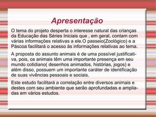 Apresentação  O tema do projeto desperta o interesse natural das crianças da Educação das Séries Iniciais que , em geral, contam com várias informações relativas a ele.O passeio(Zoológico) e a Páscoa facilitará o acesso às informações relativas ao tema. A proposta do assunto animais é de uma possível justificativa, pois, os animais têm uma importante presença em seu mundo cotidiano( desenhos animados, histórias, jogos) e além disso, possuem um importante caráter de identificação de suas vivências pessoais e sociais. Este estudo facilitará a correlação entre diversos animais e destes com seu ambiente que serão aprofundadas e ampliadas em vários estudos. 