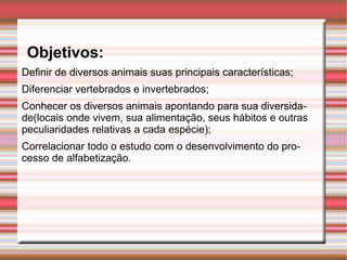     Objetivos: Definir de diversos animais suas principais características; Diferenciar vertebrados e invertebrados; Conhecer os diversos animais apontando para sua diversidade(locais onde vivem, sua alimentação, seus hábitos e outras peculiaridades relativas a cada espécie); Correlacionar todo o estudo com o desenvolvimento do processo de alfabetização. 