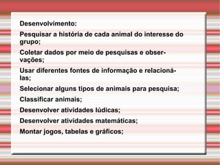 Desenvolvimento:  Pesquisar a história de cada animal do interesse do grupo; Coletar dados por meio de pesquisas e observações; Usar diferentes fontes de informação e relacioná-las; Selecionar alguns tipos de animais para pesquisa; Classificar animais; Desenvolver atividades lúdicas; Desenvolver atividades matemáticas; Montar jogos, tabelas e gráficos; 