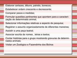 Elaborar cartazes, álbuns, painéis, bonecos; Estabelecer ordem crescente e decrescente; Comparar pesos e medidas; Formular questões pertinentes que apontem para a caracterização de determinado animal; Selecionar informações relativas a aspecto de pesquisa; Registrar o assunto organizadamente de diferentes maneiras; Assistir a uma peça teatral; Associar escrita de nomes , letras e textos; Contar histórias para o grupo mostrando gravuras de determinados animais; Visitar um Zoológico e Fazendinha dos Bichos 