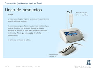 Línea de productos Cirugía La procura por cirugía e implante  es cada vez más común para beneficio estético y funcional. Un proceso que exige confianza mutua entre el profesional y su paciente. Producida con tecnología alemana, la línea de productos de Implante y Cirugía KaVo ofrece toda seguridad, durabilidad  y  eficacia  que  usted  precisa  durante l os  procedimientos. Es confianza  por medio de calidad. 05.07.11  - © KaVo do Brasil Ind. e Com. Ltda. Seite  Presentación Institucional KaVo do Brasil Motor de Cirurgia KaVo Koncept Surg Contra-Ângulo Koncept 20:1 