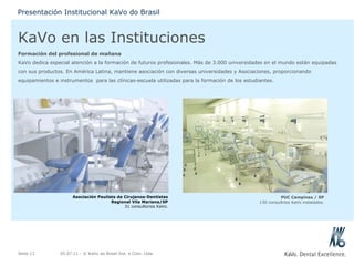 KaVo en las Instituciones Formación del profesional de mañana KaVo dedica especial atención a la formación de futuros profesionales. Más de 3.000 universidades en el mundo están equipadas con sus productos. En América Latina, mantiene asociación con diversas universidades y Asociaciones, proporcionando equipamientos e instrumentos  para las clínicas-escuela utilizadas para la formación de los estudiantes. 05.07.11  - © KaVo do Brasil Ind. e Com. Ltda. Seite  Presentación Institucional KaVo do Brasil Asociación Paulista de Cirujanos-Dentistas Regional Vila Mariana/SP 31 consultorios KaVo. PUC Campinas / SP 130 consultrios KaVo instalados. 