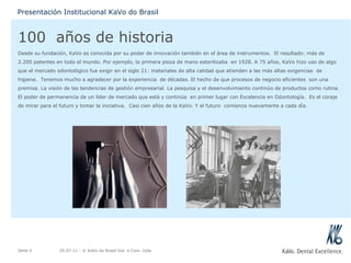 100  años de historia Desde su fundación, KaVo es conocida por su poder de innovación también en el área de instrumentos.  El resultado: más de 2.200 patentes en todo el mundo. Por ejemplo, la primera pieza de mano esterilizaba  en 1928. A 75 años, KaVo hizo uso de algo que el mercado odontológico fue exigir en el siglo 21: materiales de alta calidad que atienden a las más altas exigencias  de higiene.  Tenemos mucho a agradecer por la experiencia  de décadas. El hecho de que procesos de negocio eficientes  son una premisa. La visión de las tendencias de gestión empresarial. La pesquisa y el desenvolvimiento continúo de productos como rutina. El poder de permanencia de un líder de mercado que está y continúa  en primer lugar con Excelencia en Odontología.  Es el coraje de mirar para el futuro y tomar la iniciativa.  Casi cien años de la KaVo. Y el futuro  comienza nuevamente a cada día. 05.07.11  - © KaVo do Brasil Ind. e Com. Ltda. Seite  Presentación Institucional KaVo do Brasil 