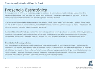 Presencia Estratégica El encabezamiento de KaVo no se traduce apenas por la excelencia de sus productos, mas también por sus servicios. En el mercado brasilero desde 1960, ella posee una unidad fabril  en Joinville - Santa Catarina y filiales  en São Paulo y en  Rio de Janeiro, lo que posibilita la proximidad con el cliente y garante agilidad y eficiencia. El servicio de pos-venta de KaVo está presente en toda América Latina, Europa, Asia y África. En Brasil y América Latina, cuenta con más de 200 puestos de asistencia técnica, más de 500 técnicos especializados y entrenados por la  fábrica y más de siete mil piezas de reposición originales  y garantizadas por la empresa. Nuestra red de ventas s formada por profesionales altamente capacitados, para mejor atender la necesidad del cliente, con plazos, condiciones facilitadas y el mejor costo-beneficio del mercado. El objetivo es ofrecer a los cirujanos-dentistas, ortopedistas,  universidades, asociaciones y entidades públicas y privadas una vasta tecnología de punta, en cualquier lugar del mundo. Diversidad en la línea de productos KaVo dispone de un portafolio diversificado para atender todas las necesidades de los cirujanos-dentistas  y profesionales de odontología.  Son equipos, instrumentos, líneas de profilaxis  y cirugía, que representan lo que hay de más moderno en productos odontológicos. Las soluciones desenvueltas por la KaVo ofrecen alto valor agregado, posibilitando que el dentista trabaje con más confort, agilidad  y seguridad. Con design exclusivo, los equipos garantizan también harmonía y practicidad al consultorio, tornando la actividad más agradable y generando un estímulo positivo en los pacientes. 05.07.11  - © KaVo do Brasil Ind. e Com. Ltda. Seite  Presentación Institucional KaVo do Brasil 