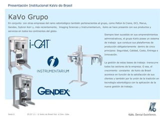 KaVo Grupo En conjunto  con otras empresas del ramo odontológico también pertenecientes al grupo, como Pelton & Crane, DCI, Marus, Gendex, Sybron Kerr y, más recientemente,  Imaging Sciences y Instrumentarium,  KaVo se hace presente con sus productos y servicios en todos los continentes del globo. 05.07.11  - © KaVo do Brasil Ind. e Com. Ltda. Seite  Presentación Institucional KaVo do Brasil Siempre bien sucedido en sus emprendimientos administrativos, el grupo KaVo posee un sistema de trabajo  que conduce sus plataformas de producción obligatoriamente  dentro de cinco principios: Seguridad, Calidad, Costo, Entrega e Innovación.   La gestión de estas bases de trabajo  transcurre todos los sectores de la empresa. O sea, el crecimiento  constante  de KaVo de Brasil acontece en función de la satisfacción de sus clientes y también por la unión de la tradición en tecnología odontológica con la aplicación de la nueva gestión de trabajo. 