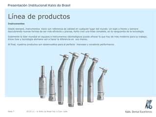 Línea de productos Instrumentos Desde siempre, instrumentos  KaVo son referencia de calidad en cualquier lugar del mundo. Un siglo a frente y siempre descubriendo nuevas formas de ser más eficiente y precisa, KaVo creó una línea completa, en la vanguardia de la tecnología. Solamente la líder mundial en equipos e instrumentos odontológicos puede ofrecer lo que hay de más moderno para su trabajo.  Know how  y tecnología alemana van a hacer la diferencia en  sus manos. Al final, nuestros productos son desenvueltos para el perfecto  manoseo y excelente performance. 05.07.11  - © KaVo do Brasil Ind. e Com. Ltda. Seite  Presentación Institucional KaVo do Brasil 