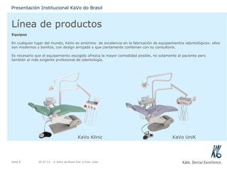 Línea de productos Equipos En cualquier lugar del mundo, KaVo es sinónimo  de excelencia en la fabricación de equipamientos odontológicos: ellos son modernos y bonitos, con design arrojado y que ciertamente combinan con su consultorio.   Es necesario que el equipamiento escogido ofrezca la mayor comodidad posible, no solamente al paciente pero también al más exigente profesional de odontología. 05.07.11  - © KaVo do Brasil Ind. e Com. Ltda. Seite  Presentación Institucional KaVo do Brasil KaVo Klinic KaVo UniK 
