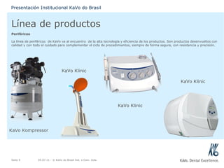 Línea de productos Periféricos La línea de periféricos  de KaVo va al encuentro  de la alta tecnología y eficiencia de los productos. Son productos desenvueltos con calidad y con todo el cuidado para complementar el ciclo de procedimientos, siempre de forma segura, con resistencia y precisión. 05.07.11  - © KaVo do Brasil Ind. e Com. Ltda. Seite  Presentación Institucional KaVo do Brasil KaVo Kompressor KaVo Klinic KaVo Klinic KaVo Klinic 