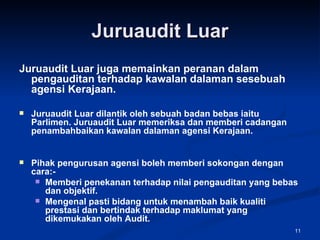 Juruaudit Luar Juruaudit Luar juga memainkan peranan dalam pengauditan terhadap kawalan dalaman sesebuah agensi Kerajaan. Juruaudit Luar dilantik oleh sebuah badan bebas iaitu Parlimen. Juruaudit Luar memeriksa dan memberi cadangan penambahbaikan kawalan dalaman agensi Kerajaan. Pihak pengurusan agensi boleh memberi sokongan dengan cara:- Memberi penekanan terhadap nilai pengauditan yang bebas dan objektif. Mengenal pasti bidang untuk menambah baik kualiti prestasi dan bertindak terhadap maklumat yang dikemukakan oleh Audit. 
