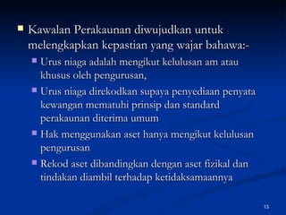 Kawalan Perakaunan diwujudkan untuk melengkapkan kepastian yang wajar bahawa:- Urus niaga adalah mengikut kelulusan am atau khusus oleh pengurusan, Urus niaga direkodkan supaya penyediaan penyata kewangan mematuhi prinsip dan standard perakaunan diterima umum Hak menggunakan aset hanya mengikut kelulusan pengurusan Rekod aset dibandingkan dengan aset fizikal dan tindakan diambil terhadap ketidaksamaannya  