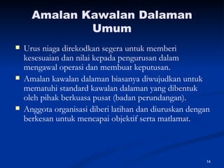 Amalan Kawalan Dalaman Umum Urus niaga direkodkan segera untuk memberi kesesuaian dan nilai kepada pengurusan dalam mengawal operasi dan membuat keputusan. Amalan kawalan dalaman biasanya diwujudkan untuk mematuhi standard kawalan dalaman yang dibentuk oleh pihak berkuasa pusat (badan perundangan). Anggota organisasi diberi latihan dan diuruskan dengan berkesan untuk mencapai objektif serta matlamat. 