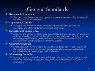 General Standards Reasonable Assurance: Internal control structures are to  provide reasonable assurance that the general objectives will be accomplished. Supportive Attitude: Managers and employees are to maintain and demonstrate a positive and supportive attitude toward internal controls at all times. Integrity and Competence: Managers and employees are to have personal and professional integrity and are to maintain a level of competence that allows them to understand the importance of developing, implementing, and maintaining good internal controls and to accomplish the general objectives of internal controls. Control Objectives: Specific control objectives are to be identified or developed for each activity of the organization and are to be appropriate, comprehensive, reasonable, and integrated into the overall organizational objectives. Monitoring Controls: Managers are to continually monitor their operations and take prompt, responsive action on all findings of irregular, uneconomical, inefficient, and ineffective operations. 