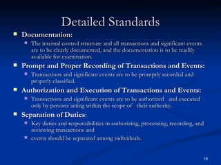 Detailed Standards Documentation:  The internal control structure and all transactions and significant events are to be clearly documented, and the documentation is to be readily available for examination. Prompt and Proper Recording of Transactions and Events:  Transactions and significant events are to be promptly recorded and properly classified. Authorization and Execution of Transactions and Events: Transactions and significant events are to be authorized  and executed only by persons acting within the scope of  their authority. Separation of Duties :  Key duties and responsibilities in authorizing, processing, recording, and reviewing transactions and events should be separated among individuals. 