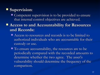 Supervision :  Competent supervision is to be provided to ensure that internal control objectives are achieved. Access to and Accountability for Resources and Records:   Access to resources and records is to be limited to authorized individuals who are accountable for their custody or use.  To ensure accountability, the resources are to be periodically compared with the recorded amounts to determine whether the two agree.  The asset's vulnerability should determine the frequency of the comparison. 