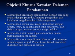 Objektif Khusus Kawalan Dalaman Perakaunan Memastikan urus niaga dilaksanakan dengan cara yang selaras dengan prosedur/tatacara pengesahan dan kelulusan yang ditetapkan oleh pengurusan. Memastikan semua urus niaga direkodkan dengan segera, tepat, ke dalam akaun yang sepatutnya, dan dalam temph perakaunan urus niaga berlaku. Memastikan aset hanya digunakan untuk tujuan pernuiagaan/rasmi sahaja. Memastikan aset yang dicatat dalam rekod kewangan sememangnya wujud. Pemeriksaan fizikal hendaklah dilakukan dari semasa ke semasa.  