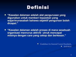 Definisi “ Kawalan dalaman adalah alat pengurusan yang digunakan untuk memberi kepastian yang wajar/munasabah bahawa objektif pengursan boleh dicapai.” “ Kawalan dalaman adalah proses di mana sesebuah organisasi menrurus aktiviti  utnuk mencapai misinya dengan cara yang cekap dan berkesan.” Guidelines for Internal Control Standards, INTOSAI 