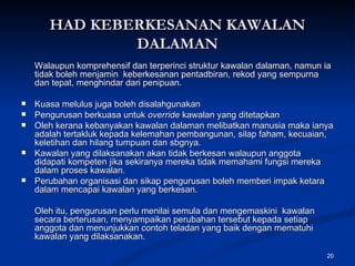 HAD KEBERKESANAN KAWALAN DALAMAN Walaupun komprehensif dan terperinci struktur kawalan dalaman, namun ia tidak boleh menjamin  keberkesanan pentadbiran, rekod yang sempurna dan tepat, menghindar dari penipuan. Kuasa melulus juga boleh disalahgunakan Pengurusan berkuasa untuk  override  kawalan yang ditetapkan Oleh kerana kebanyakan kawalan dalaman melibatkan manusia maka ianya adalah tertakluk kepada kelemahan pembangunan, silap faham, kecuaian, keletihan dan hilang tumpuan dan sbgnya. Kawalan yang dilaksanakan akan tidak berkesan walaupun anggota didapati kompeten jika sekiranya mereka tidak memahami fungsi mereka dalam proses kawalan. Perubahan organisasi dan sikap pengurusan boleh memberi impak ketara dalam mencapai kawalan yang berkesan. Oleh itu, pengurusan perlu menilai semula dan mengemaskini  kawalan secara berterusan, menyampaikan perubahan tersebut kepada setiap anggota dan menunjukkan contoh teladan yang baik dengan mematuhi kawalan yang dilaksanakan. 