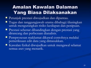 Amalan Kawalan Dalaman Yang Biasa Dilaksanakan Petunjuk prestasi diwujudkan dan dipantau. Tugas dan tanggungjawab utama dibahagi/diasingkan untuk mengurangkan risiko kesilapan dan penipuan. Prestasi sebenar dibandingkan dengan prestasi yang dirancang dan perbezaan dianalisis. Pemprosesan maklumat dikawal contohnya melalui pemeriksaan edit data yang dimasukkan. Kawalan fizikal diwujudkan untuk mengawal selamat semua aset yang menarik. 