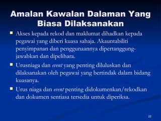 Amalan Kawalan Dalaman Yang Biasa Dilaksanakan Akses kepada rekod dan maklumat dihadkan kepada pegawai yang diberi kuasa sahaja. Akauntabiliti penyimpanan dan penggunaannya dipertanggung-jawabkan dan dipelihara. Urusniaga dan  event  yang penting diluluskan dan dilaksanakan oleh pegawai yang bertindak dalam bidang kuasanya. Urus niaga dan  event  penting didokumenkan/rekodkan dan dokumen sentiasa tersedia untuk diperiksa. 