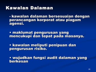 Kawalan Dalaman   •  kawalan dalaman bersesuaian dengan perancangan korporat atau piagam agensi.  •  maklumat pengurusan yang mencukupi dan tepat pada masanya.  •  kawalan meliputi penipuan dan pengurusan risiko.  •  wujudkan fungsi audit dalaman yang berkesan  