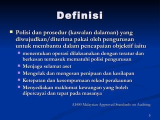 Definisi Polisi dan prosedur (kawalan dalaman) yang diwujudkan/diterima pakai oleh pengurusan untuk membantu dalam pencapaian objektif iaitu menentukan operasi dilaksanakan dengan teratur dan berkesan termasuk mematuhi polisi pengurusan Menjaga selamat aset Mengelak dan mengesan penipuan dan kesilapan Ketepatan dan kesempurnaan rekod perakaunan Menyediakan maklumat kewangan yang boleh dipercayai dan tepat pada masanya AI400 Malaysian Approved Standards on Auditing 