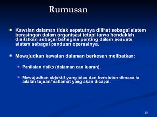 Rumusan Kawalan dalaman tidak sepatutnya dilihat sebagai sistem berasingan dalam organisasi tetapi ianya hendaklah disifatkan sebagai bahagian penting dalam sesuatu sistem sebagai panduan operasinya . Mewujudkan kawalan dalaman berkesan melibatkan: Penilaian risiko (dalaman dan luaran). Mewujudkan objektif yang jelas dan konsisten dimana ia adalah tujuan/matlamat yang akan dicapai.  