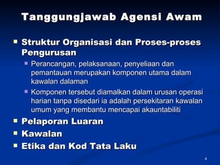 Tanggungjawab Agensi Awam Struktur Organisasi dan Proses-proses Pengurusan Perancangan, pelaksanaan, penyeliaan dan pemantauan merupakan komponen utama dalam kawalan dalaman Komponen tersebut diamalkan dalam urusan operasi harian tanpa disedari ia adalah persekitaran kawalan umum yang membantu mencapai akauntabiliti Pelaporan Luaran Kawalan  Etika dan Kod Tata Laku   