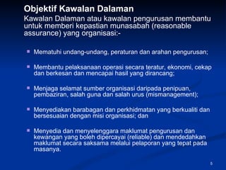 Objektif Kawalan Dalaman Kawalan Dalaman atau kawalan pengurusan membantu untuk memberi kepastian munasabah (reasonable assurance) yang organisasi:- Mematuhi undang-undang, peraturan dan arahan pengurusan; Membantu pelaksanaan operasi secara teratur, ekonomi, cekap dan berkesan dan mencapai hasil yang dirancang; Menjaga selamat sumber organisasi daripada penipuan, pembaziran, salah guna dan salah urus (mismanagement); Menyediakan barabagan dan perkhidmatan yang berkualiti dan bersesuaian dengan misi organisasi; dan Menyedia dan menyelenggara maklumat pengurusan dan kewangan yang boleh dipercayai (reliable) dan mendedahkan maklumat secara saksama melalui pelaporan yang tepat pada masanya. 