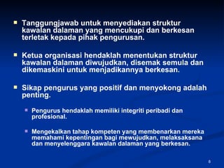 Tanggungjawab untuk menyediakan struktur kawalan dalaman yang mencukupi dan berkesan terletak kepada pihak pengurusan. Ketua organisasi hendaklah menentukan struktur kawalan dalaman diwujudkan, disemak semula dan dikemaskini untuk menjadikannya berkesan. Sikap pengurus yang positif dan menyokong adalah penting. Pengurus hendaklah memiliki integriti peribadi dan profesional. Mengekalkan tahap kompeten yang membenarkan mereka memahami kepentingan bagi mewujudkan, melaksaksana dan menyelenggara kawalan dalaman yang berkesan. 