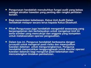 Pengurusan hendaklah menubuhkan fungsi audit yang bebas sebagai struktur kawalan yang penting dan rangka penilaian kendiri.  Bagi menentukan kebebasan, Ketua Unit Audit Dalam hendaklah melapor secara terus kepada Ketua Eksekutif.  Pihak Pengurusan juga hendaklah mengambil seseorang yang berpengalaman dan berkelayakan untuk mengetuai Unit ini serta sumber yang mencukupi dan anggota yang kompeten untuk melaksanakan operasi pengauditan. Dalam kes ini. Pengurus hendaklah berkesama dengan juruaudit untuk mengenal pasti risiko dan mewujudkan kawalan dalaman  untuk mengurangkannya. Pengurus hendaklah menyerahkan tanggungjawab untuk menilai operasi kawalan dalaman bagi mengenal pasti kelemahan dan mencadangkan tindakan pembetulan. 
