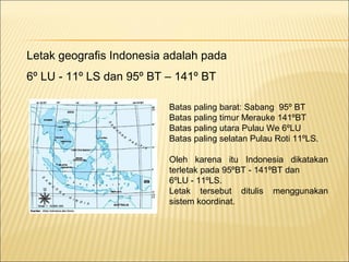 Letak geografis Indonesia adalah pada
6º LU - 11º LS dan 95º BT – 141º BT

                          Batas paling barat: Sabang 95º BT
                          Batas paling timur Merauke 141ºBT
                          Batas paling utara Pulau We 6ºLU
                          Batas paling selatan Pulau Roti 11ºLS.

                          Oleh karena itu Indonesia dikatakan
                          terletak pada 95ºBT - 141ºBT dan
                          6ºLU - 11ºLS.
                          Letak tersebut ditulis menggunakan
                          sistem koordinat.
 