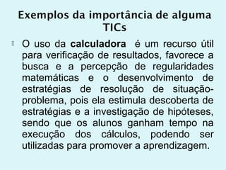    O uso da calculadora é um recurso útil
    para verificação de resultados, favorece a
    busca e a percepção de regularidades
    matemáticas e o desenvolvimento de
    estratégias de resolução de situação-
    problema, pois ela estimula descoberta de
    estratégias e a investigação de hipóteses,
    sendo que os alunos ganham tempo na
    execução dos cálculos, podendo ser
    utilizadas para promover a aprendizagem.
 